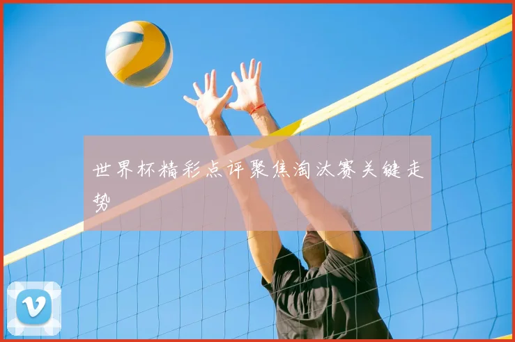 世界杯精彩点评聚焦淘汰赛关键走势