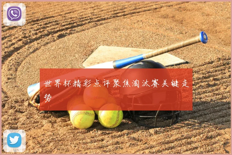 世界杯精彩点评聚焦淘汰赛关键走势