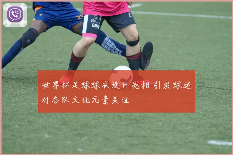 世界杯足球球衣设计亮相 引发球迷对各队文化元素关注