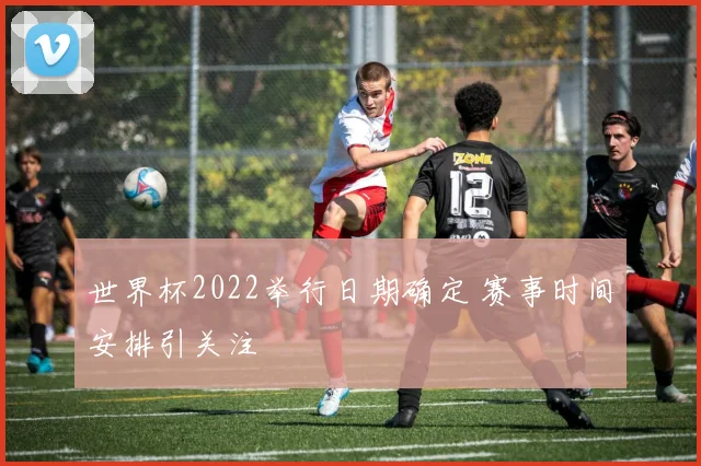 世界杯2022举行日期确定 赛事时间安排引关注
