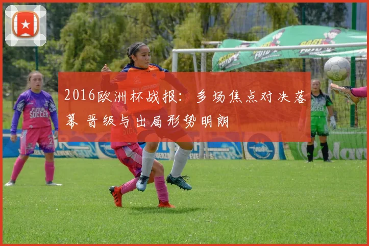 2016欧洲杯战报:多场焦点对决落幕 晋级与出局形势明朗