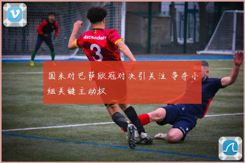 国米对巴萨欧冠对决引关注 争夺小组关键主动权