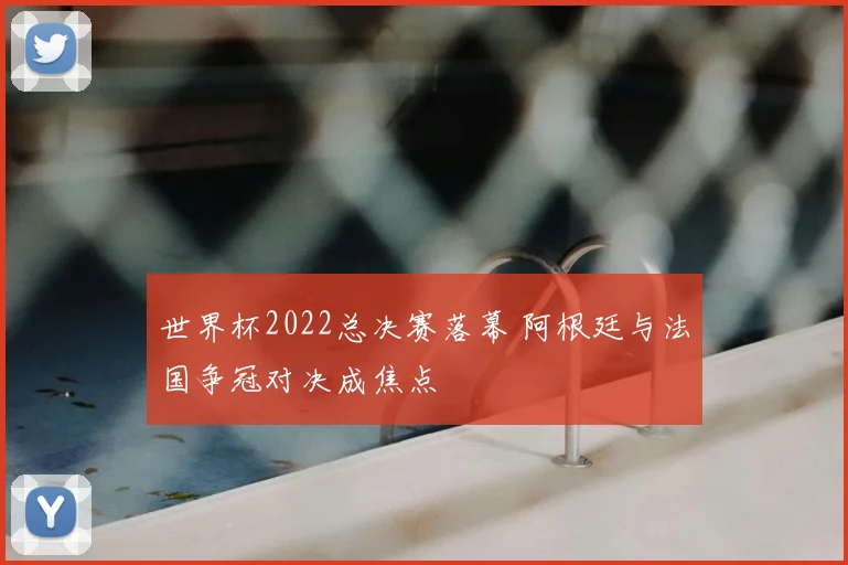 世界杯2022总决赛落幕 阿根廷与法国争冠对决成焦点