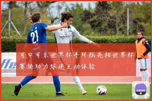 可口可乐世界杯手环瓶亮相世界杯赛场助力球迷互动体验