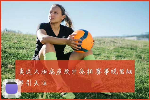 奥运火炬底座设计亮相 赛事视觉细节引关注