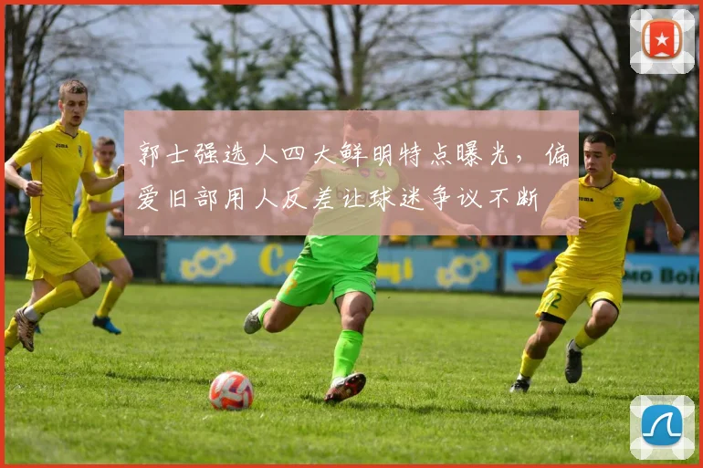 郭士强选人四大鲜明特点曝光，偏爱旧部用人反差让球迷争议不断