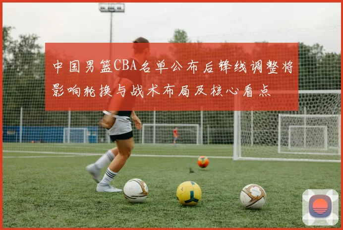 中国男篮CBA名单公布后锋线调整将影响轮换与战术布局及核心看点